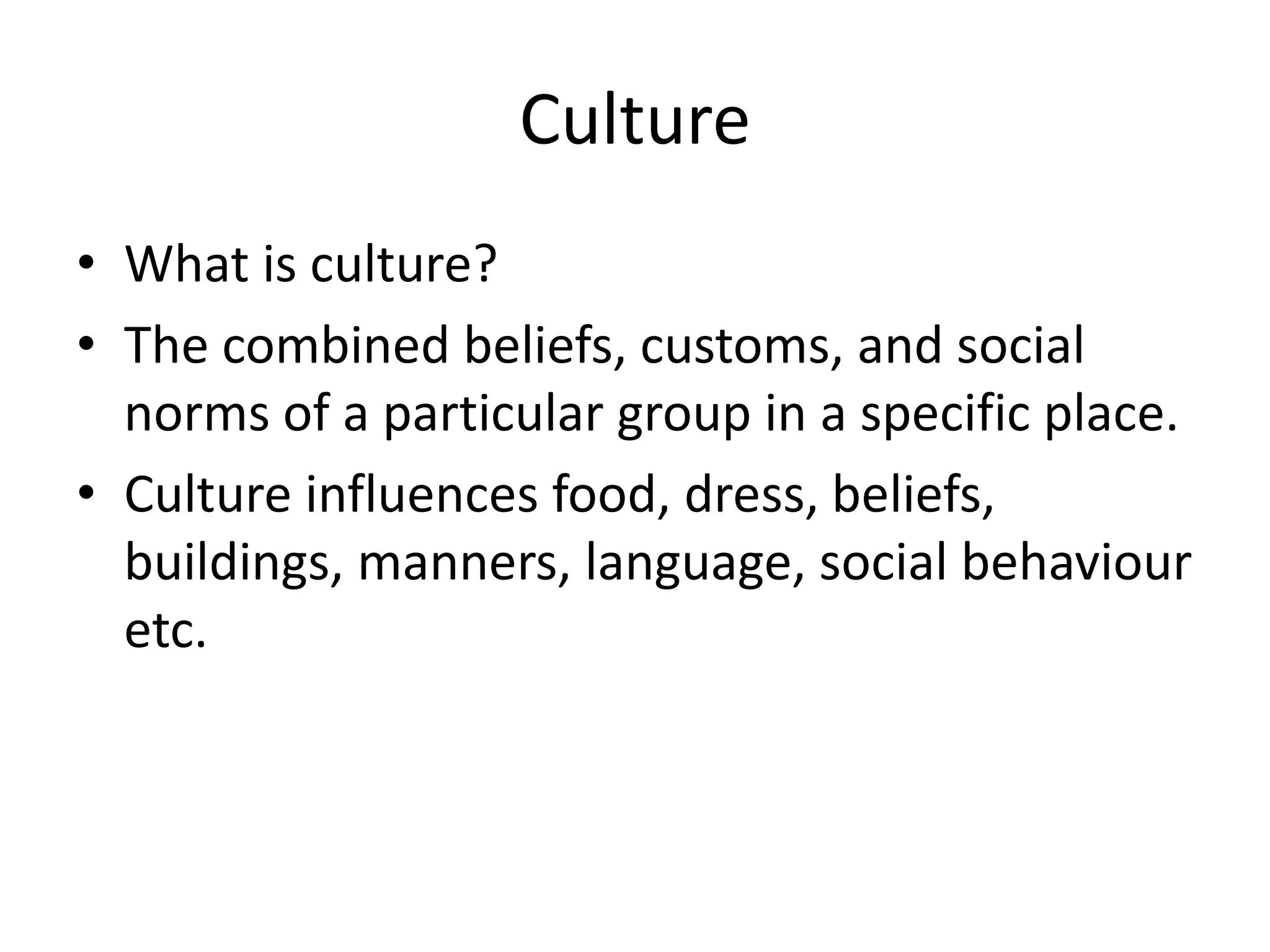 Culture
• What is culture?
• The combined beliefs, customs, and social
  norms of a particular group in a specific place.
• Culture influences food, dress, beliefs,
  buildings, manners, language, social behaviour
  etc.
 