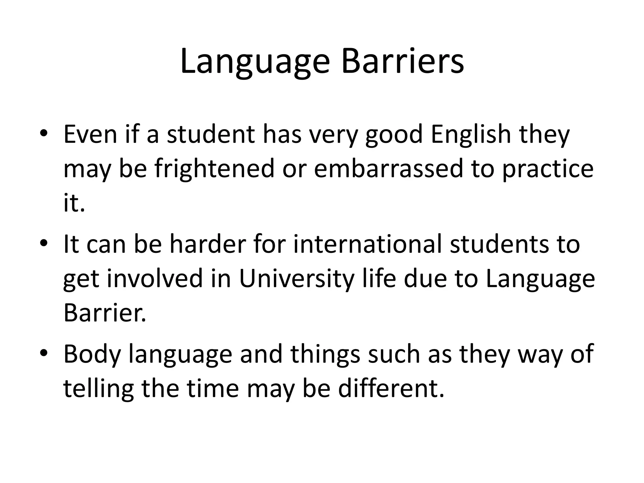 Language Barriers
• Even if a student has very good English they
  may be frightened or embarrassed to practice
  it.
• It can be harder for international students to
  get involved in University life due to Language
  Barrier.
• Body language and things such as they way of
  telling the time may be different.
 