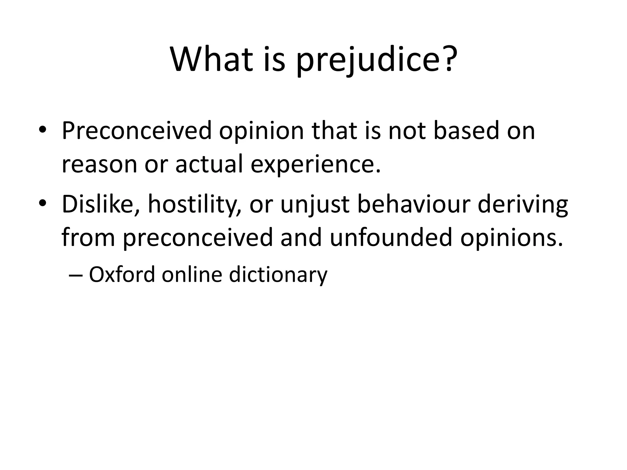 What is prejudice?
• Preconceived opinion that is not based on
  reason or actual experience.
• Dislike, hostility, or unjust behaviour deriving
  from preconceived and unfounded opinions.
  – Oxford online dictionary
 