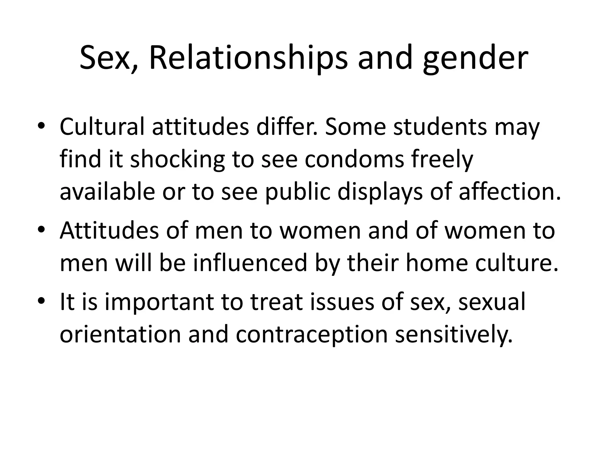 Sex, Relationships and gender
• Cultural attitudes differ. Some students may
  find it shocking to see condoms freely
  available or to see public displays of affection.
• Attitudes of men to women and of women to
  men will be influenced by their home culture.
• It is important to treat issues of sex, sexual
  orientation and contraception sensitively.
 