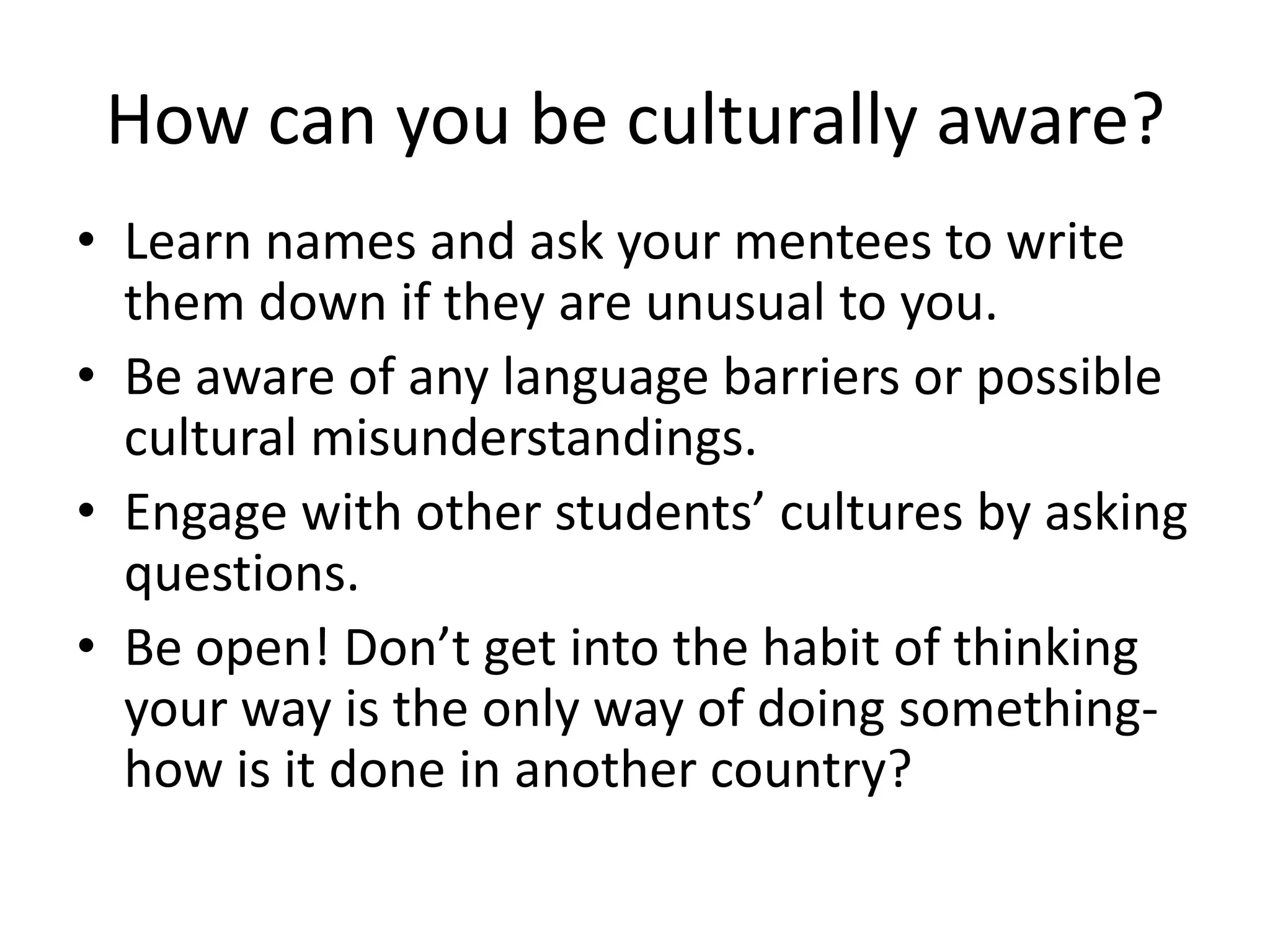 How can you be culturally aware?
• Learn names and ask your mentees to write
  them down if they are unusual to you.
• Be aware of any language barriers or possible
  cultural misunderstandings.
• Engage with other students’ cultures by asking
  questions.
• Be open! Don’t get into the habit of thinking
  your way is the only way of doing something-
  how is it done in another country?
 