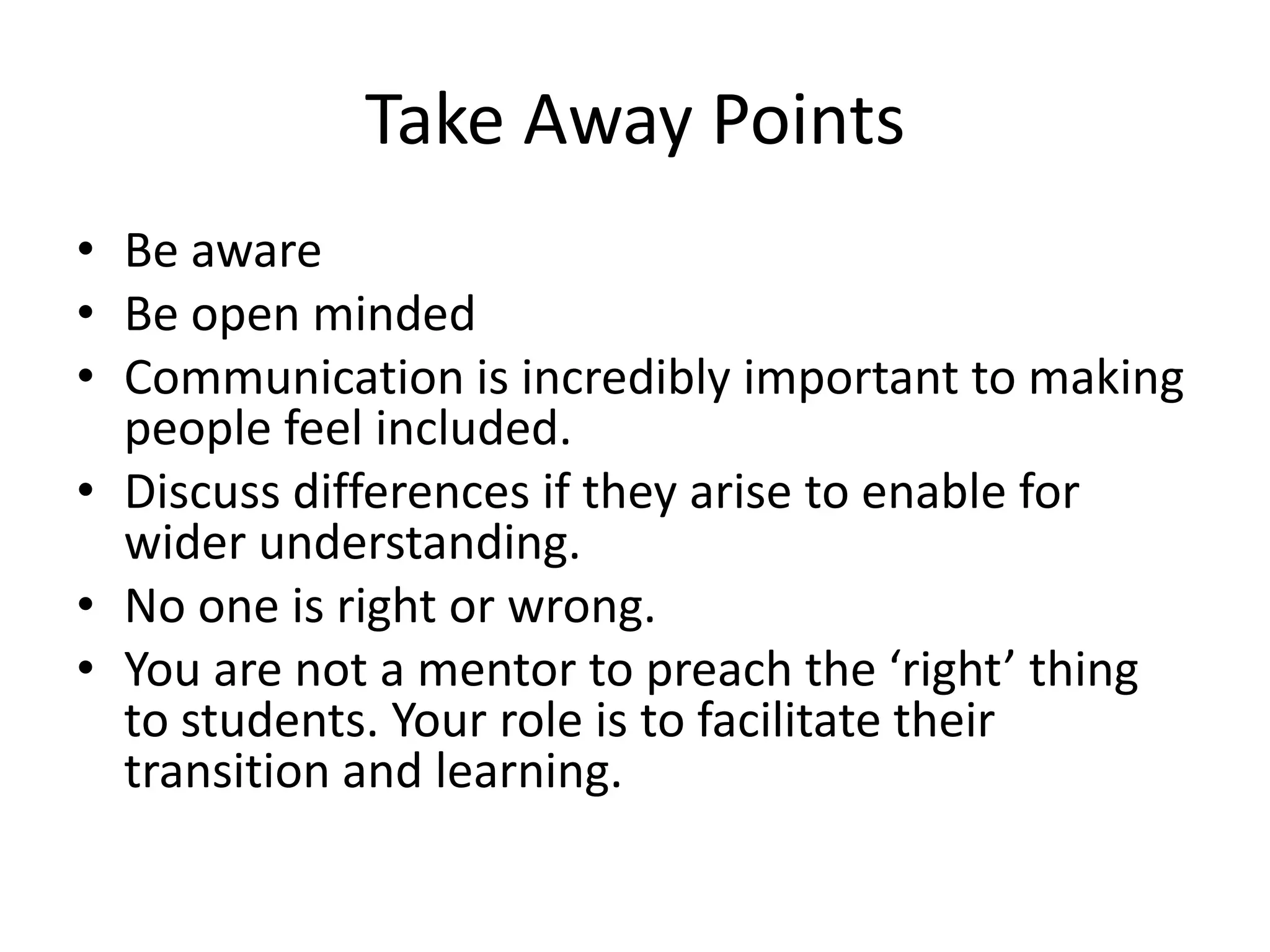 Take Away Points
• Be aware
• Be open minded
• Communication is incredibly important to making
  people feel included.
• Discuss differences if they arise to enable for
  wider understanding.
• No one is right or wrong.
• You are not a mentor to preach the ‘right’ thing
  to students. Your role is to facilitate their
  transition and learning.
 