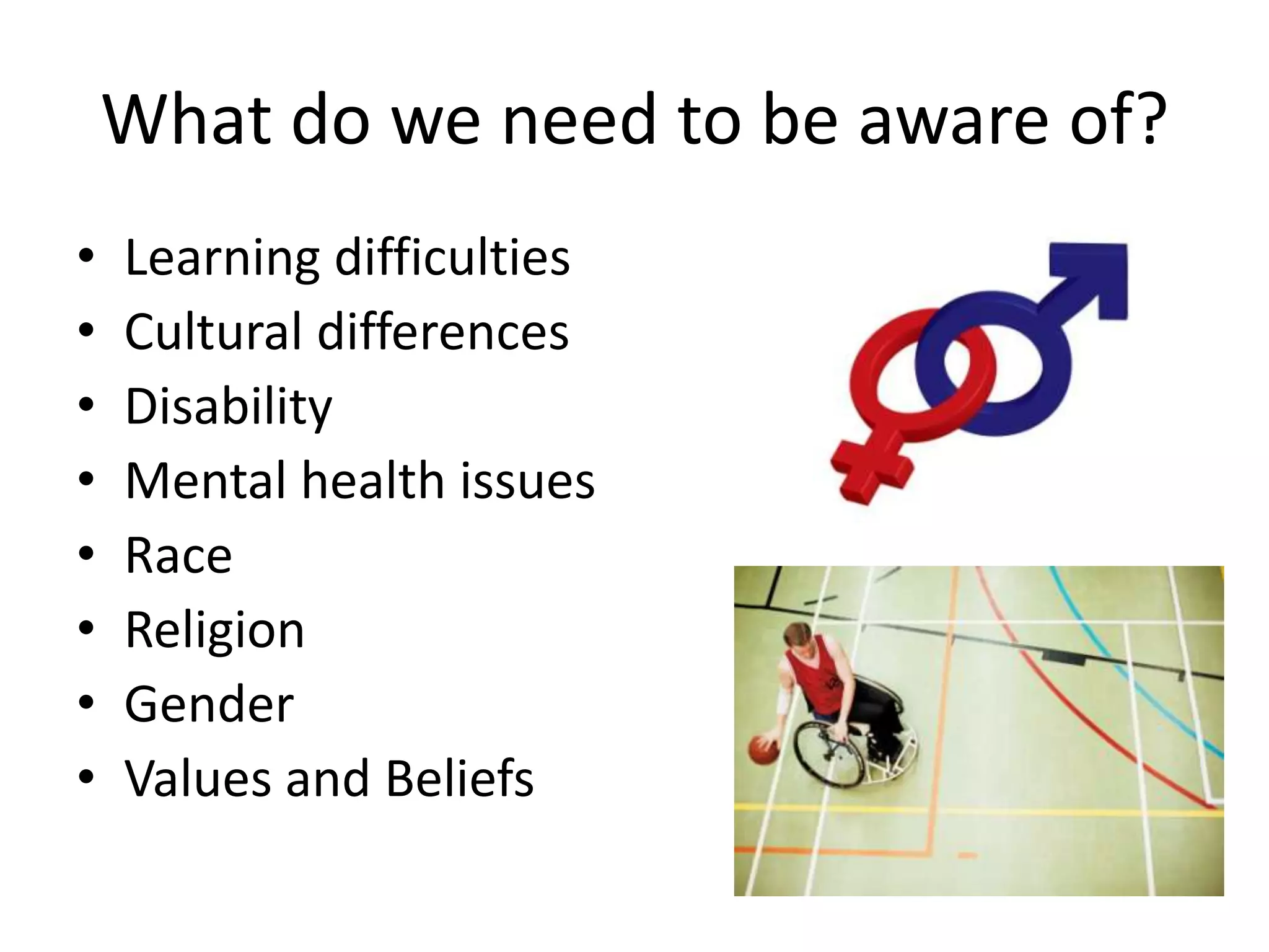What do we need to be aware of?
•   Learning difficulties
•   Cultural differences
•   Disability
•   Mental health issues
•   Race
•   Religion
•   Gender
•   Values and Beliefs
 