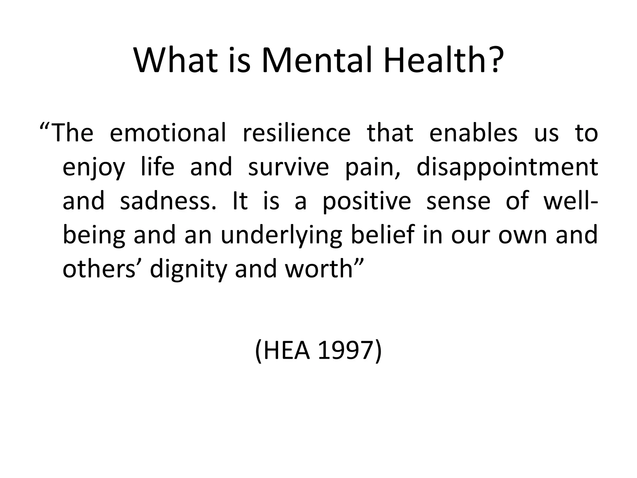 What is Mental Health?
“The emotional resilience that enables us to
  enjoy life and survive pain, disappointment
  and sadness. It is a positive sense of well-
  being and an underlying belief in our own and
  others’ dignity and worth”

                  (HEA 1997)
 