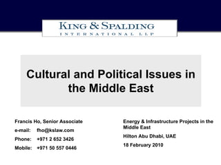 Cultural and Political Issues in
            the Middle East

Francis Ho, Senior Associate   Energy & Infrastructure Projects in the
                               Middle East
e-mail:   fho@kslaw.com
                               Hilton Abu Dhabi, UAE
Phone:    +971 2 652 3426
                               18 February 2010
Mobile: +971 50 557 0446
 