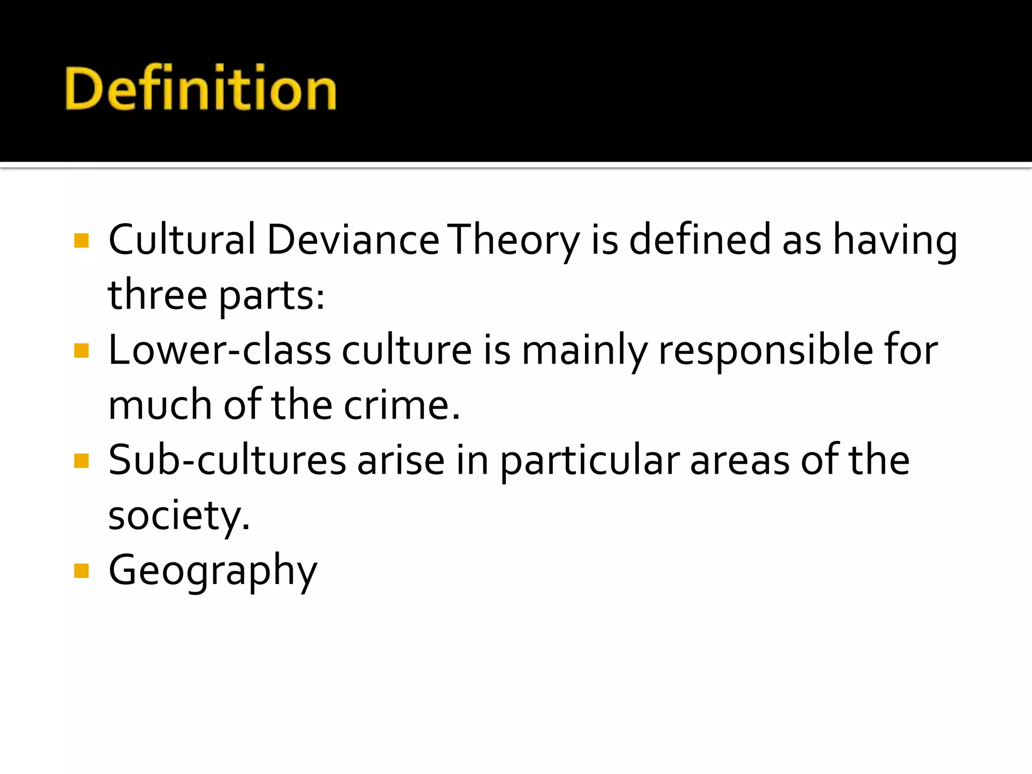 




Cultural Deviance Theory is defined as having
three parts:
Lower-class culture is mainly responsible for
much of the crime.
Sub-cultures arise in particular areas of the
society.
Geography

 