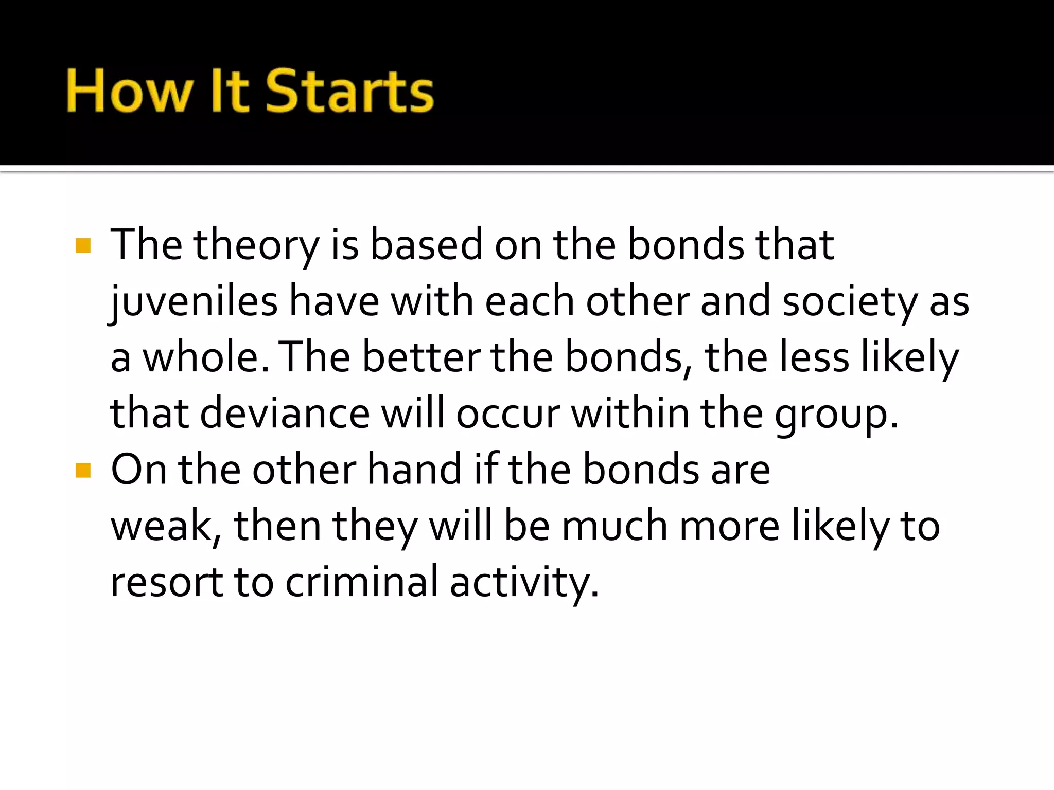 



The theory is based on the bonds that
juveniles have with each other and society as
a whole. The better the bonds, the less likely
that deviance will occur within the group.
On the other hand if the bonds are
weak, then they will be much more likely to
resort to criminal activity.

 