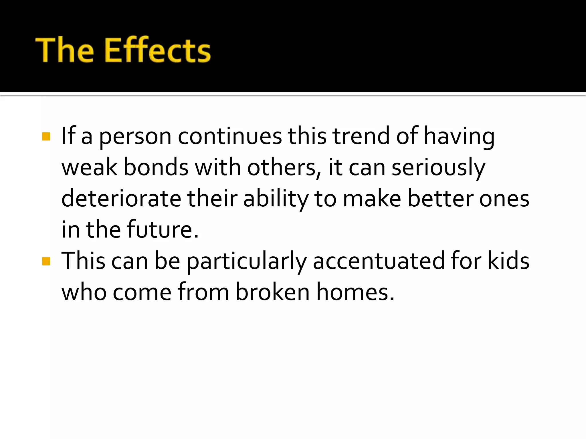 



If a person continues this trend of having
weak bonds with others, it can seriously
deteriorate their ability to make better ones
in the future.
This can be particularly accentuated for kids
who come from broken homes.

 