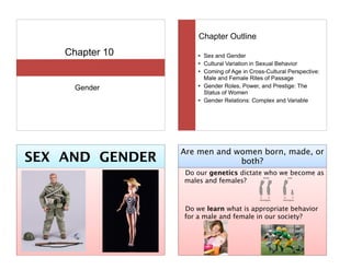 Chapter 10
Gender
Chapter Outline
! Sex and Gender
! Cultural Variation in Sexual Behavior
! Coming of Age in Cross-Cultural Perspective:
Male and Female Rites of Passage
! Gender Roles, Power, and Prestige: The
Status of Women
! Gender Relations: Complex and Variable
SEX AND GENDER
Are men and women born, made, or
both?
Do our genetics dictate who we become as
males and females?
!
!
Do we learn what is appropriate behavior
for a male and female in our society?
 