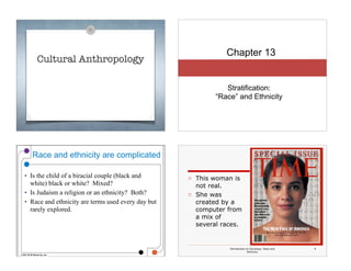 Cultural Anthropology
Chapter 13
Stratification:  
“Race” and Ethnicity
© 2011 W. W. Norton Co., Inc.
Race and ethnicity are complicated
• Is the child of a biracial couple (black and
white) black or white? Mixed?
• Is Judaism a religion or an ethnicity? Both?
• Race and ethnicity are terms used every day but
rarely explored.
3
Introduction to Sociology: Race and
Ethnicity
4
□ This woman is
not real.
□ She was
created by a
computer from
a mix of
several races.
 