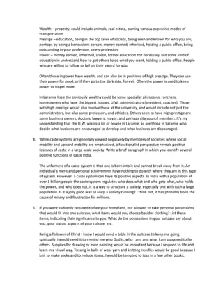 Wealth – property, could include animals, real estate, owning various expensive modes of
transportation
Prestige – education, being in the top layer of society, being seen and known for who you are,
perhaps by being a benevolent person, money earned, inherited, holding a public office, being
outstanding in your profession, one’s profession
Power – money earned, inherited, stolen, formal education not necessary, but some kind of
education in understand how to get others to do what you want, holding a public office. People
who are willing to follow or fall on their sword for you.
Often those in power have wealth, and can also be in positions of high prestige. They can use
their power for good, or if they go to the dark side, for evil. Often the power is used to keep
power or to get more.
In Laramie I see the obviously wealthy could be some specialist physicians, ranchers,
homeowners who have the biggest houses, U.W. administrators (president, coaches). Those
with high prestige would also involve those at the university, and would include not just the
administrators, but also some professors, and athletes. Others seen to have high prestige are
some business owners, doctors, lawyers, mayor, and perhaps city council members. It’s my
understanding that the U.W. wields a lot of power in Laramie, as are those in Laramie who
decide what business are encouraged to develop and what business are discouraged.
4. While caste systems are generally viewed negatively by members of societies where social
mobility and upward mobility are emphasized, a functionalist perspective reveals positive
features of caste in a large-scale society. Write a brief paragraph in which you identify several
positive functions of caste India.
The unfairness of a caste system is that one is born into it and cannot break away from it. An
individual’s merit and personal achievement have nothing to do with where they are in this type
of system. However, a caste system can have its positive aspects. In India with a population of
over 1 billion people the caste system regulates who does what and who gets what, who holds
the power, and who does not. It is a way to structure a society, especially one with such a large
population. Is it a jolly good way to keep a society running? I think not, it has probably been the
cause of misery and frustration for millions.
5. If you were suddenly required to flee your homeland, but allowed to take personal possessions
that would fit into one suitcase, what items would you choose besides clothing? List these
items, indicating their significance to you. What do the possessions in your suitcase say about
you, your status, aspects of your culture, etc.
Being a follower of Christ I know I would need a bible in the suitcase to keep me going
spiritually. I would need it to remind me who God is, who I am, and what I am supposed to for
others. Supplies for drawing or even painting would be important because I respond to life and
learn in a visual way. Tossing in balls of wool yarn and knitting needles would be good because I
knit to make socks and to reduce stress. I would be tempted to toss in a few other books,
 