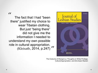 The fact that I had “been
there” justified my choice to
wear Tibetan clothing.
But just “being there”
did not give me the
information I needed to
understand my own possible
role in cultural appropriation.
(Kleisath, 2014, p.247)
“
.”
The Costume of Shangri-La: Thoughts on White Privilege,
Cultural Appropriation, and Anti-Asian Racism
 