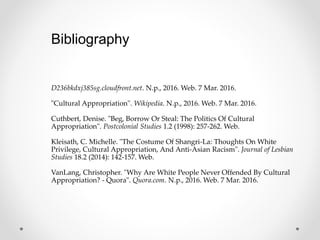 Bibliography
D236bkdxj385sg.cloudfront.net. N.p., 2016. Web. 7 Mar. 2016.
"Cultural Appropriation". Wikipedia. N.p., 2016. Web. 7 Mar. 2016.
Cuthbert, Denise. "Beg, Borrow Or Steal: The Politics Of Cultural
Appropriation". Postcolonial Studies 1.2 (1998): 257-262. Web.
Kleisath, C. Michelle. "The Costume Of Shangri-La: Thoughts On White
Privilege, Cultural Appropriation, And Anti-Asian Racism". Journal of Lesbian
Studies 18.2 (2014): 142-157. Web.
VanLang, Christopher. "Why Are White People Never Offended By Cultural
Appropriation? - Quora". Quora.com. N.p., 2016. Web. 7 Mar. 2016.
 