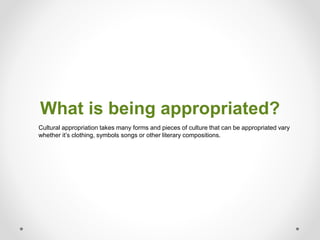 What is being appropriated?
Cultural appropriation takes many forms and pieces of culture that can be appropriated vary
whether it’s clothing, symbols songs or other literary compositions.
 