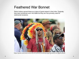 https://quote.ucsd.edu/comm100c/2014/08/22/mistaking-appropriation-for-appreciation/
Plains Indians earned these as a place of great respect in their tribe. Originally
they were sometimes worn into battle but they are now primarily used for
ceremonial occasions.
Feathered War Bonnet
 