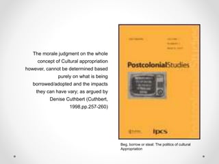 The morale judgment on the whole
concept of Cultural appropriation
however, cannot be determined based
purely on what is being
borrowed/adopted and the impacts
they can have vary; as argued by
Denise Cuthbert (Cuthbert,
1998,pp.257-260)
Beg, borrow or steal: The politics of cultural
Appropriation
 