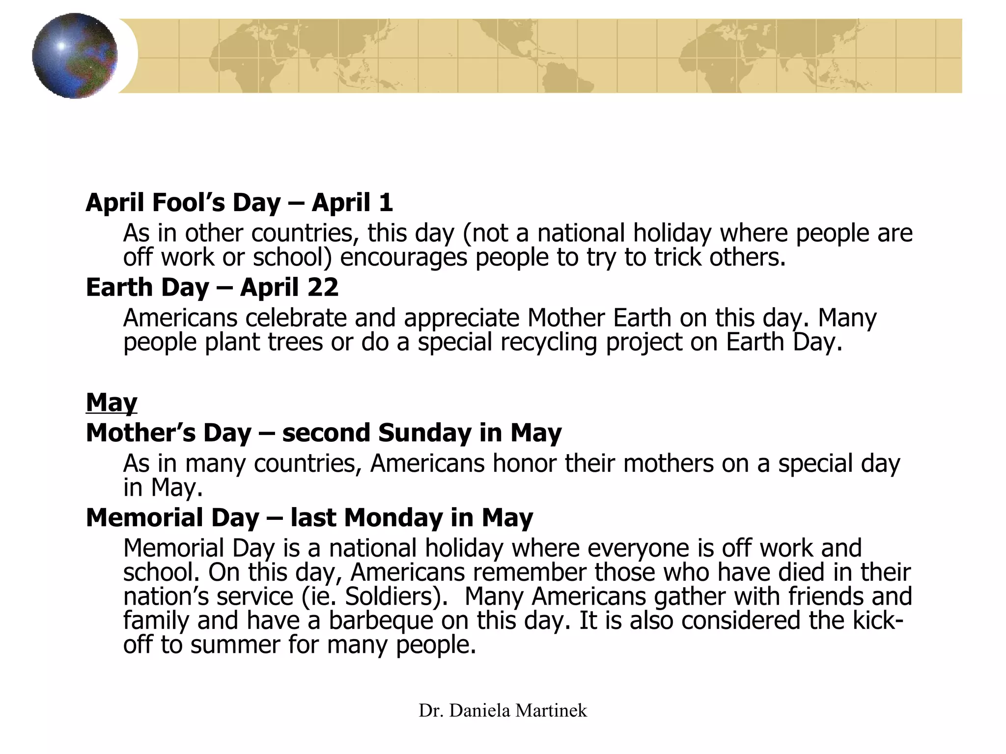 April Fool’s Day – April 1 As in other countries, this day (not a national holiday where people are off work or school) encourages people to try to trick others.  Earth Day – April 22 Americans celebrate and appreciate Mother Earth on this day. Many people plant trees or do a special recycling project on Earth Day. May Mother’s Day – second Sunday in May As in many countries, Americans honor their mothers on a special day in May. Memorial Day – last Monday in May Memorial Day is a national holiday where everyone is off work and school. On this day, Americans remember those who have died in their nation’s service (ie. Soldiers).  Many Americans gather with friends and family and have a barbeque on this day. It is also considered the kick-off to summer for many people.  Dr. Daniela Martinek 