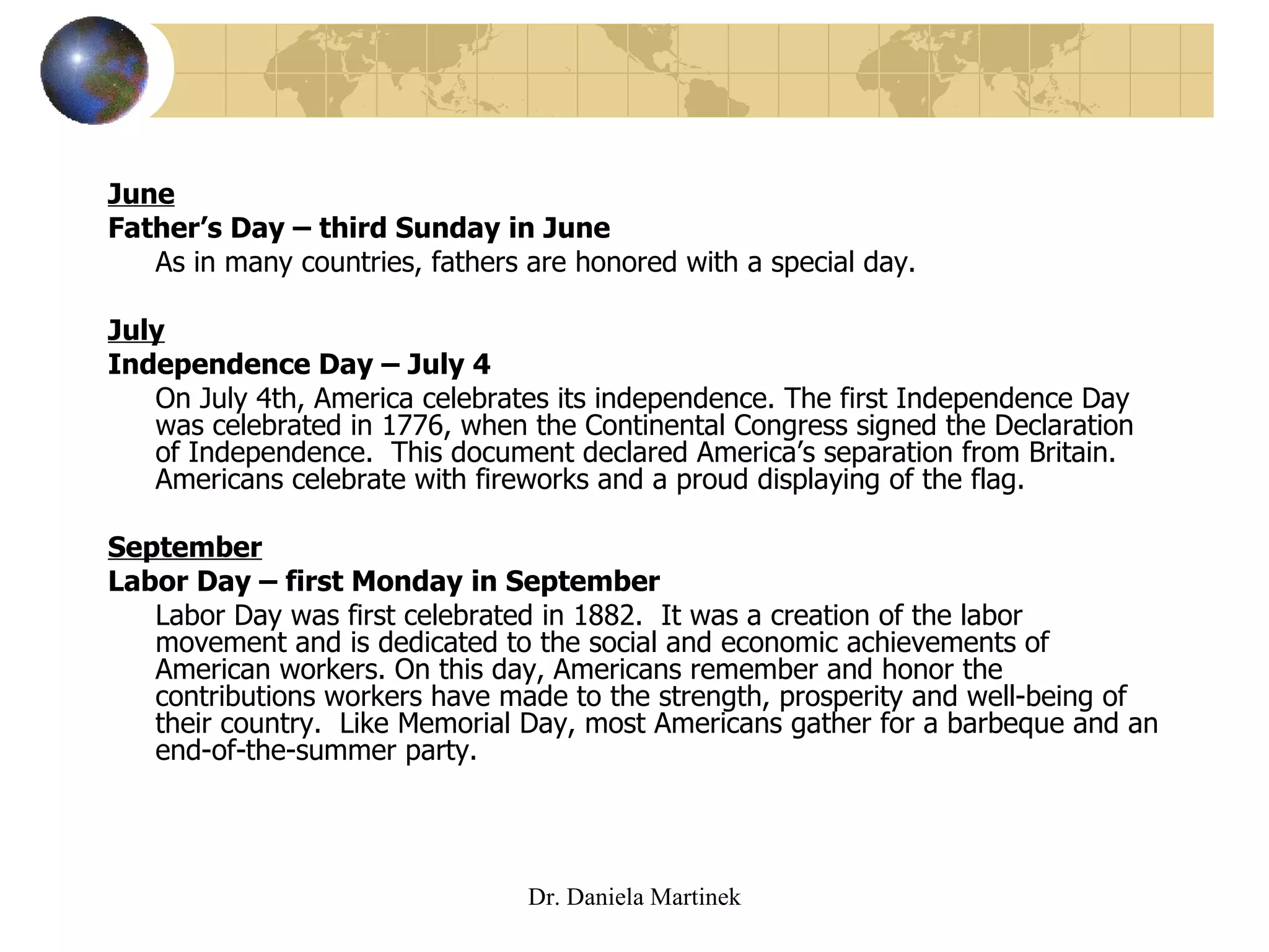 June Father’s Day – third Sunday in June As in many countries, fathers are honored with a special day. July Independence Day – July 4 On July 4th, America celebrates its independence. The first Independence Day was celebrated in 1776, when the Continental Congress signed the Declaration of Independence.  This document declared America’s separation from Britain. Americans celebrate with fireworks and a proud displaying of the flag.  September Labor Day – first Monday in September Labor Day was first celebrated in 1882.  It was a creation of the labor movement and is dedicated to the social and economic achievements of American workers. On this day, Americans remember and honor the contributions workers have made to the strength, prosperity and well-being of their country.  Like Memorial Day, most Americans gather for a barbeque and an end-of-the-summer party.  Dr. Daniela Martinek 