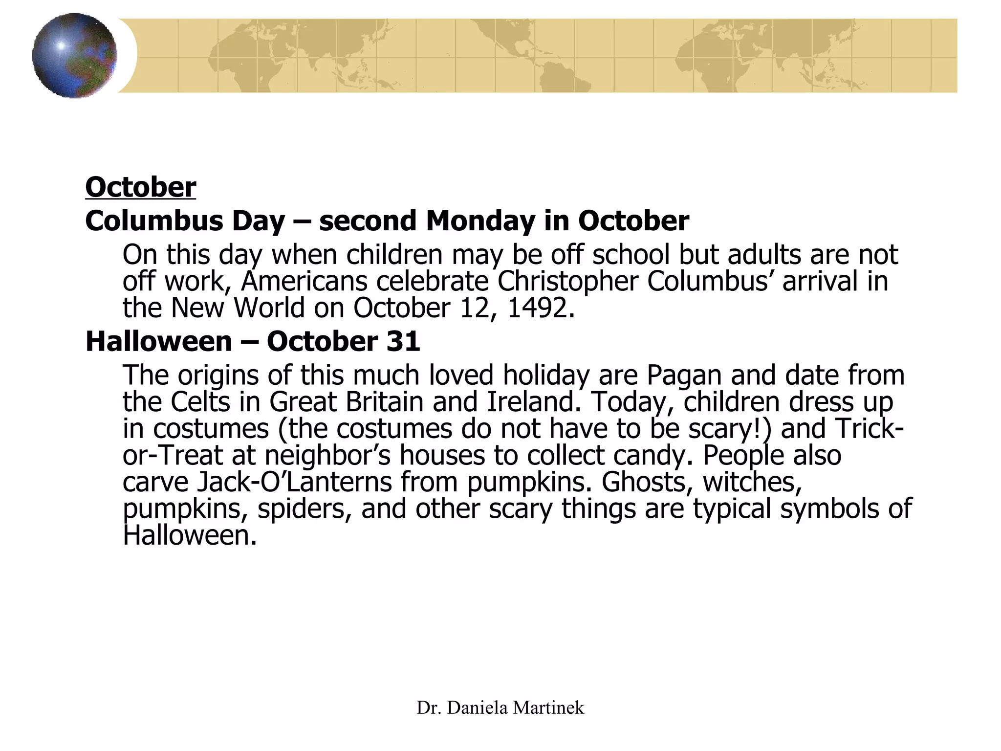 October Columbus Day – second Monday in October On this day when children may be off school but adults are not off work, Americans celebrate Christopher Columbus’ arrival in the New World on October 12, 1492.  Halloween – October 31 The origins of this much loved holiday are Pagan and date from the Celts in Great Britain and Ireland. Today, children dress up in costumes (the costumes do not have to be scary!) and Trick-or-Treat at neighbor’s houses to collect candy. People also carve Jack-O’Lanterns from pumpkins. Ghosts, witches, pumpkins, spiders, and other scary things are typical symbols of Halloween. Dr. Daniela Martinek 