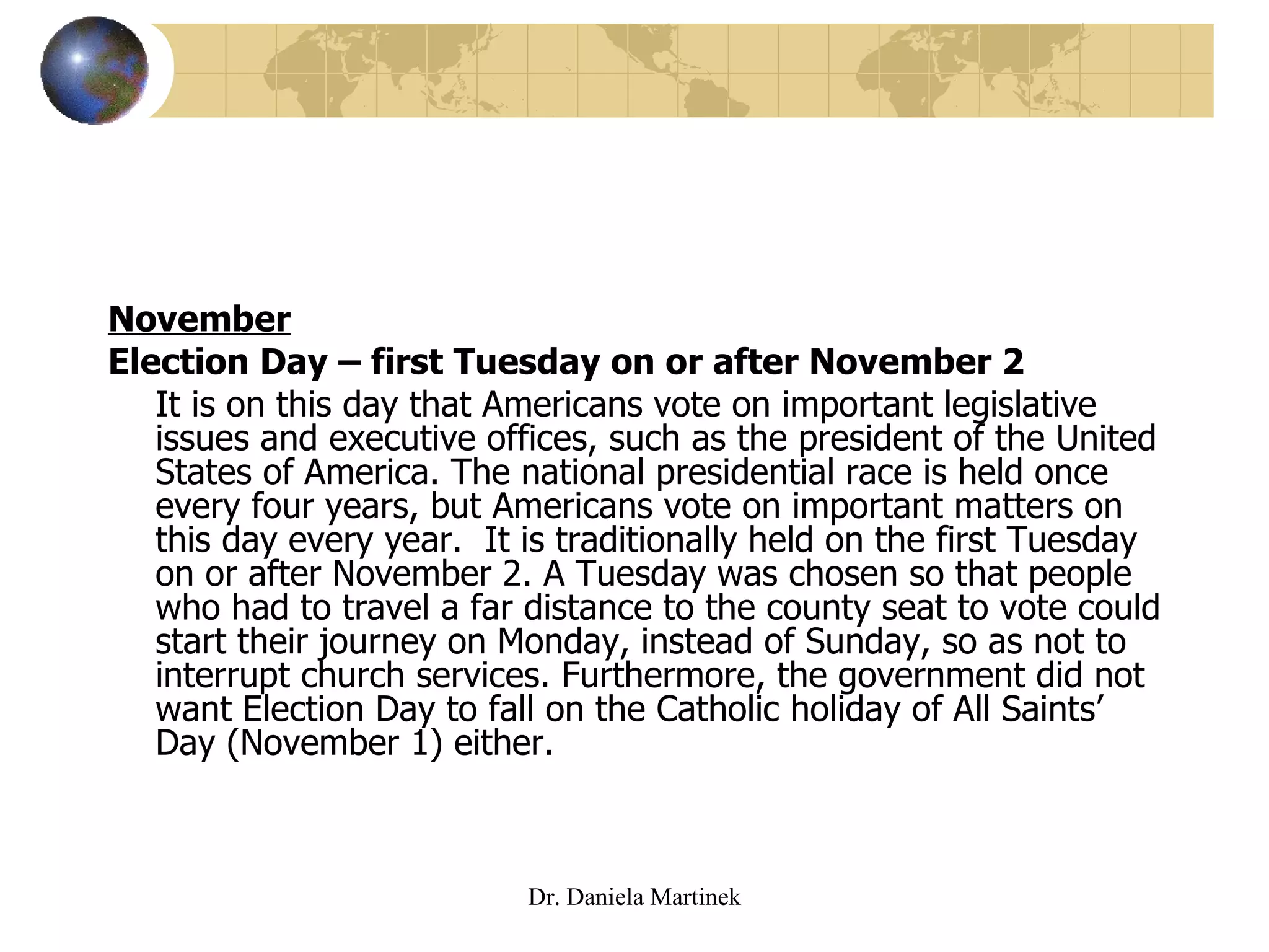 November Election Day – first Tuesday on or after November 2 It is on this day that Americans vote on important legislative issues and executive offices, such as the president of the United States of America. The national presidential race is held once every four years, but Americans vote on important matters on this day every year.  It is traditionally held on the first Tuesday on or after November 2. A Tuesday was chosen so that people who had to travel a far distance to the county seat to vote could start their journey on Monday, instead of Sunday, so as not to interrupt church services. Furthermore, the government did not want Election Day to fall on the Catholic holiday of All Saints’ Day (November 1) either.  Dr. Daniela Martinek 