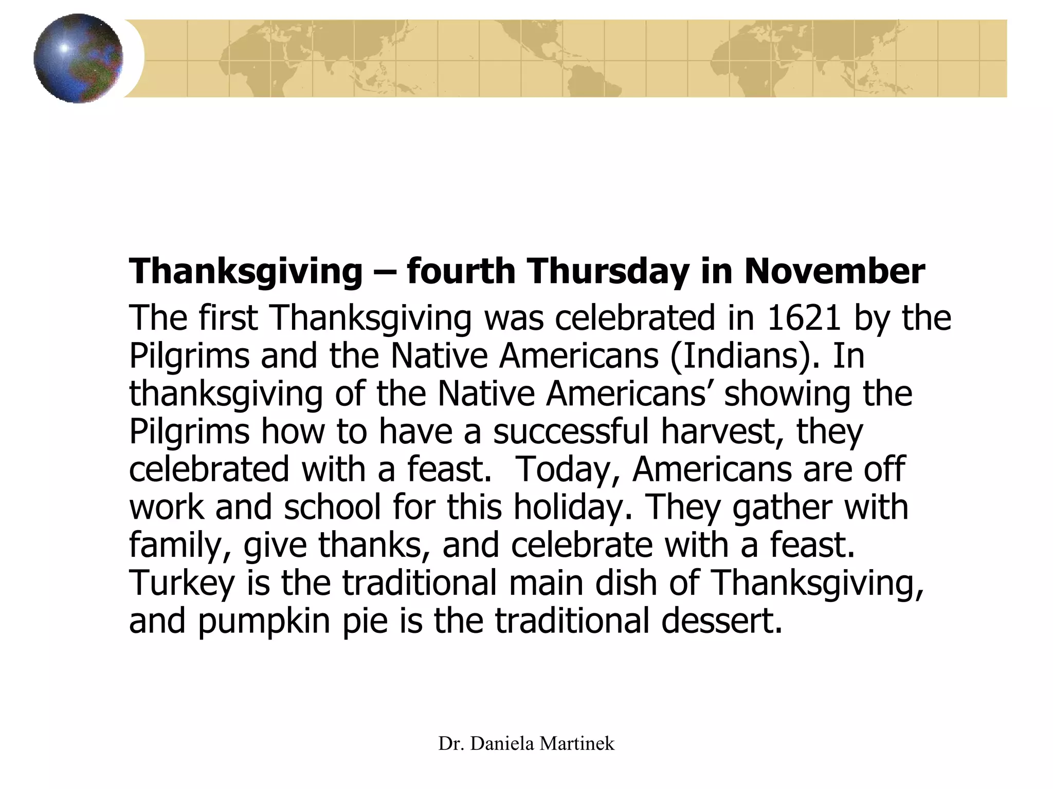 Thanksgiving – fourth Thursday in November The first Thanksgiving was celebrated in 1621 by the Pilgrims and the Native Americans (Indians). In thanksgiving of the Native Americans’ showing the Pilgrims how to have a successful harvest, they celebrated with a feast.  Today, Americans are off work and school for this holiday. They gather with family, give thanks, and celebrate with a feast. Turkey is the traditional main dish of Thanksgiving, and pumpkin pie is the traditional dessert. Dr. Daniela Martinek 