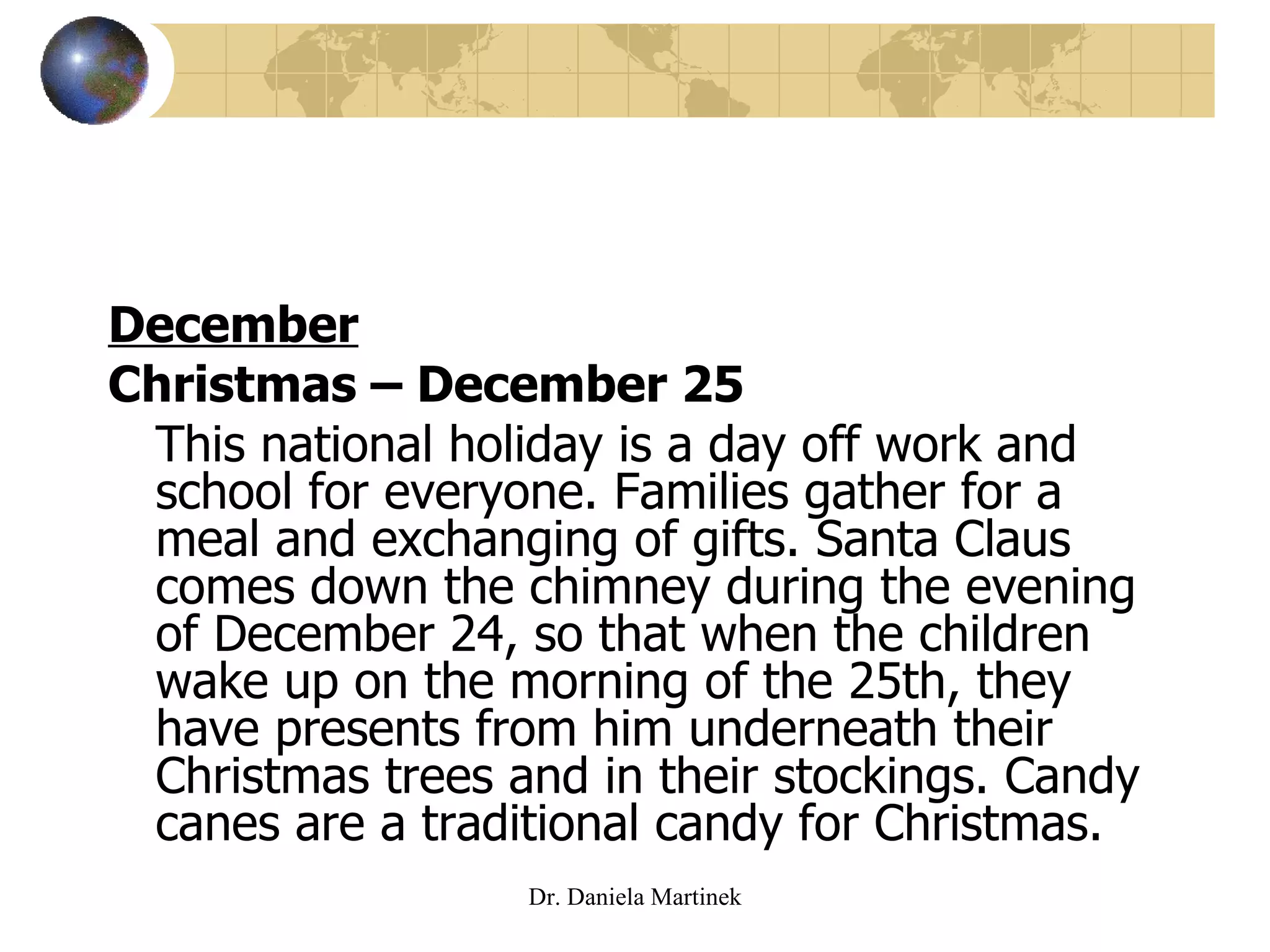 December Christmas – December 25 This national holiday is a day off work and school for everyone. Families gather for a meal and exchanging of gifts. Santa Claus comes down the chimney during the evening of December 24, so that when the children wake up on the morning of the 25th, they have presents from him underneath their Christmas trees and in their stockings. Candy canes are a traditional candy for Christmas.  Dr. Daniela Martinek 