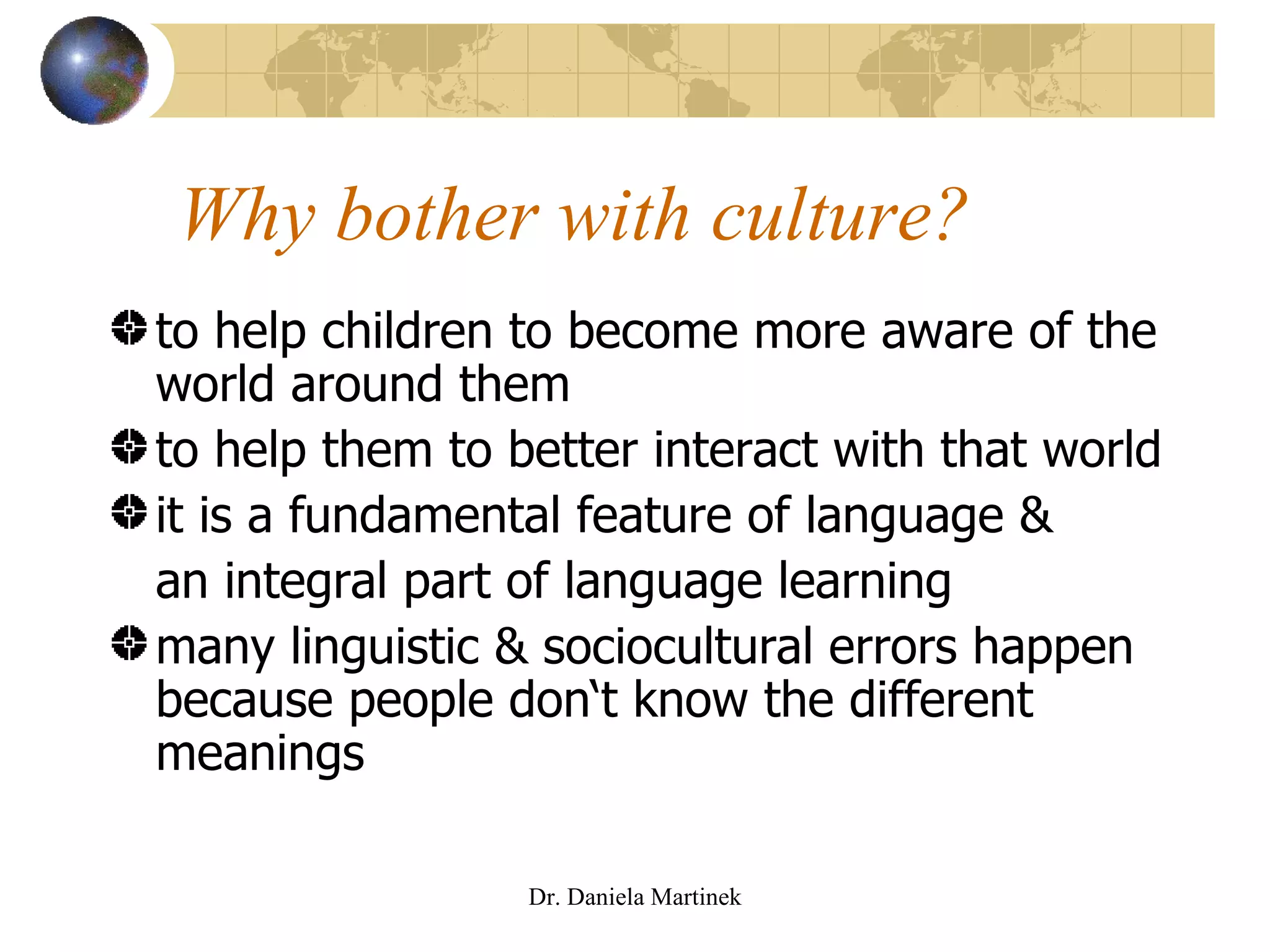 Why bother with culture? to help children to become more aware of the world around them to help them to better interact with that world it is a fundamental feature of language &  an integral part of language learning many linguistic & sociocultural errors happen because people don‘t know the different meanings Dr. Daniela Martinek 