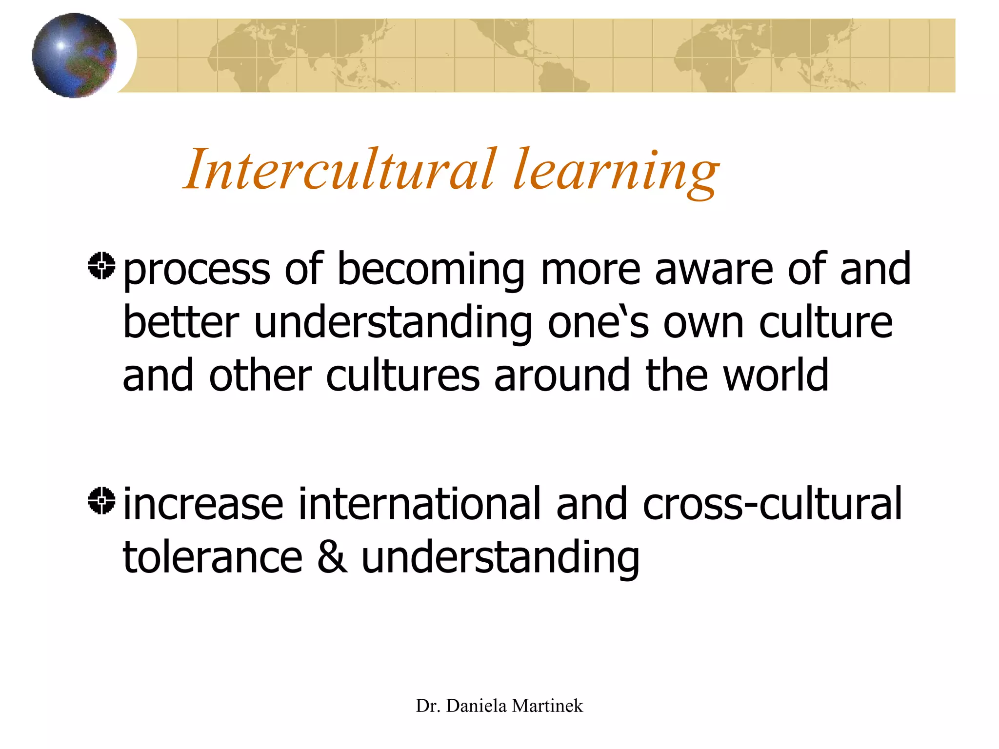 Intercultural learning process of becoming more aware of and better understanding one‘s own culture and other cultures around the world increase international and cross-cultural tolerance & understanding Dr. Daniela Martinek 