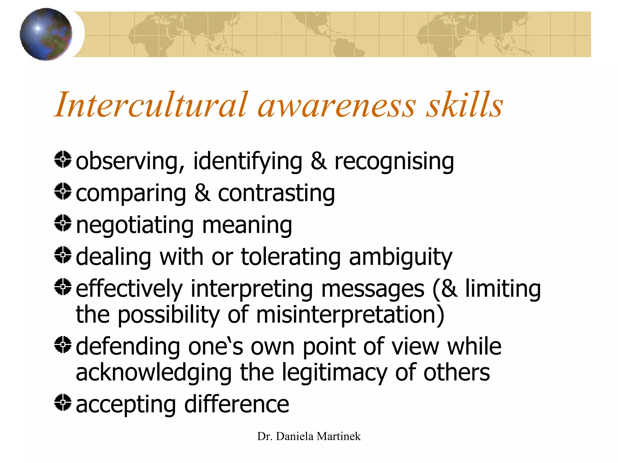 Intercultural awareness skills observing, identifying & recognising comparing & contrasting negotiating meaning dealing with or tolerating ambiguity effectively interpreting messages (& limiting the possibility of misinterpretation) defending one‘s own point of view while acknowledging the legitimacy of others accepting difference Dr. Daniela Martinek 