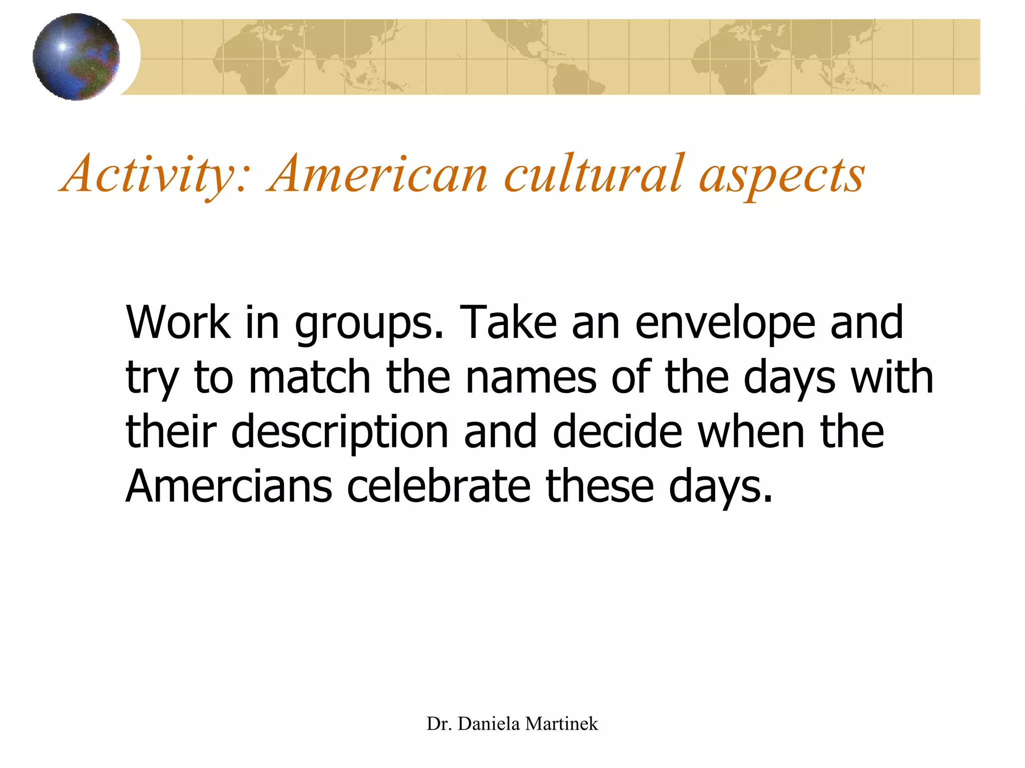 Activity: American cultural aspects Work in groups. Take an envelope and try to match the names of the days with their description and decide when the Amercians celebrate these days. Dr. Daniela Martinek 