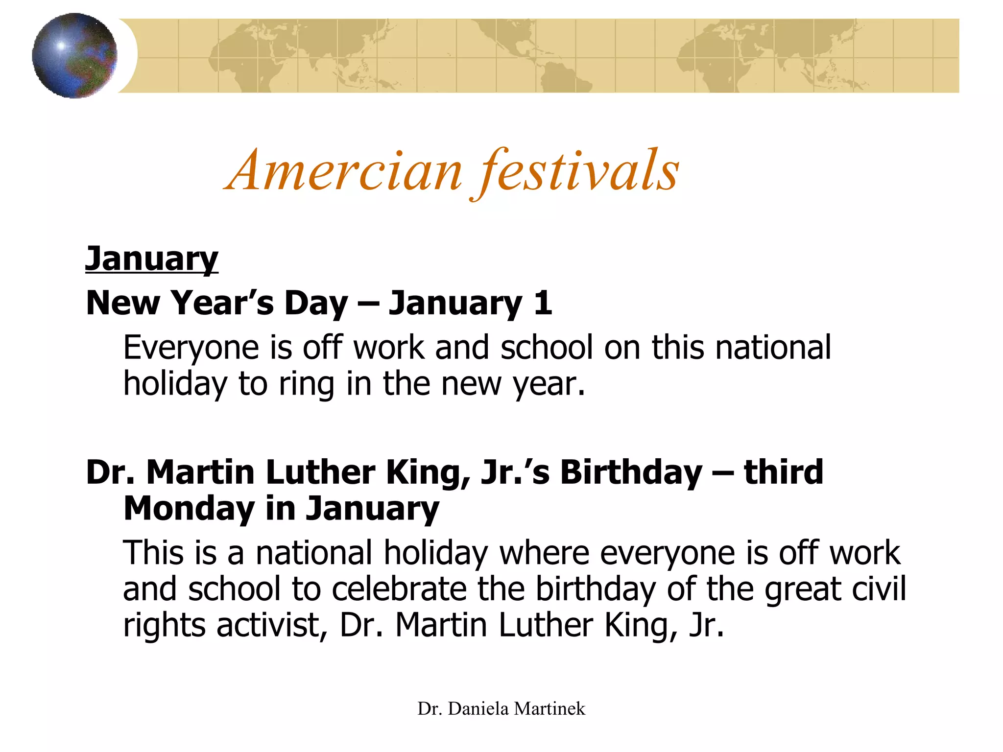 Amercian festivals January New Year’s Day – January 1 Everyone is off work and school on this national holiday to ring in the new year.  Dr. Martin Luther King, Jr.’s Birthday – third Monday in January This is a national holiday where everyone is off work and school to celebrate the birthday of the great civil rights activist, Dr. Martin Luther King, Jr. Dr. Daniela Martinek 