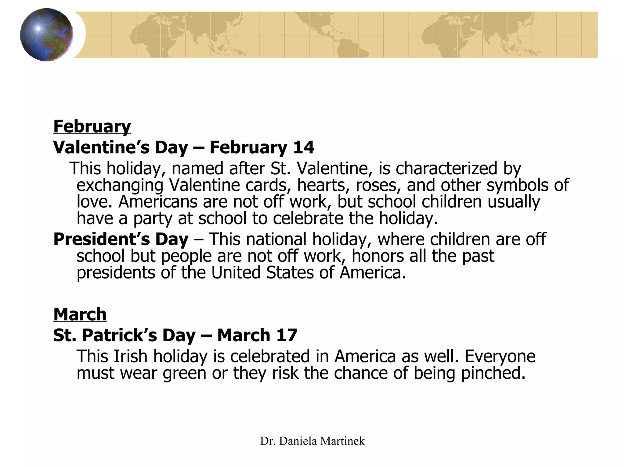 February Valentine’s Day – February 14 This holiday, named after St. Valentine, is characterized by exchanging Valentine cards, hearts, roses, and other symbols of love. Americans are not off work, but school children usually have a party at school to celebrate the holiday. President’s Day  – This national holiday, where children are off school but people are not off work, honors all the past presidents of the United States of America. March St. Patrick’s Day – March 17 This Irish holiday is celebrated in America as well. Everyone must wear green or they risk the chance of being pinched.  Dr. Daniela Martinek 