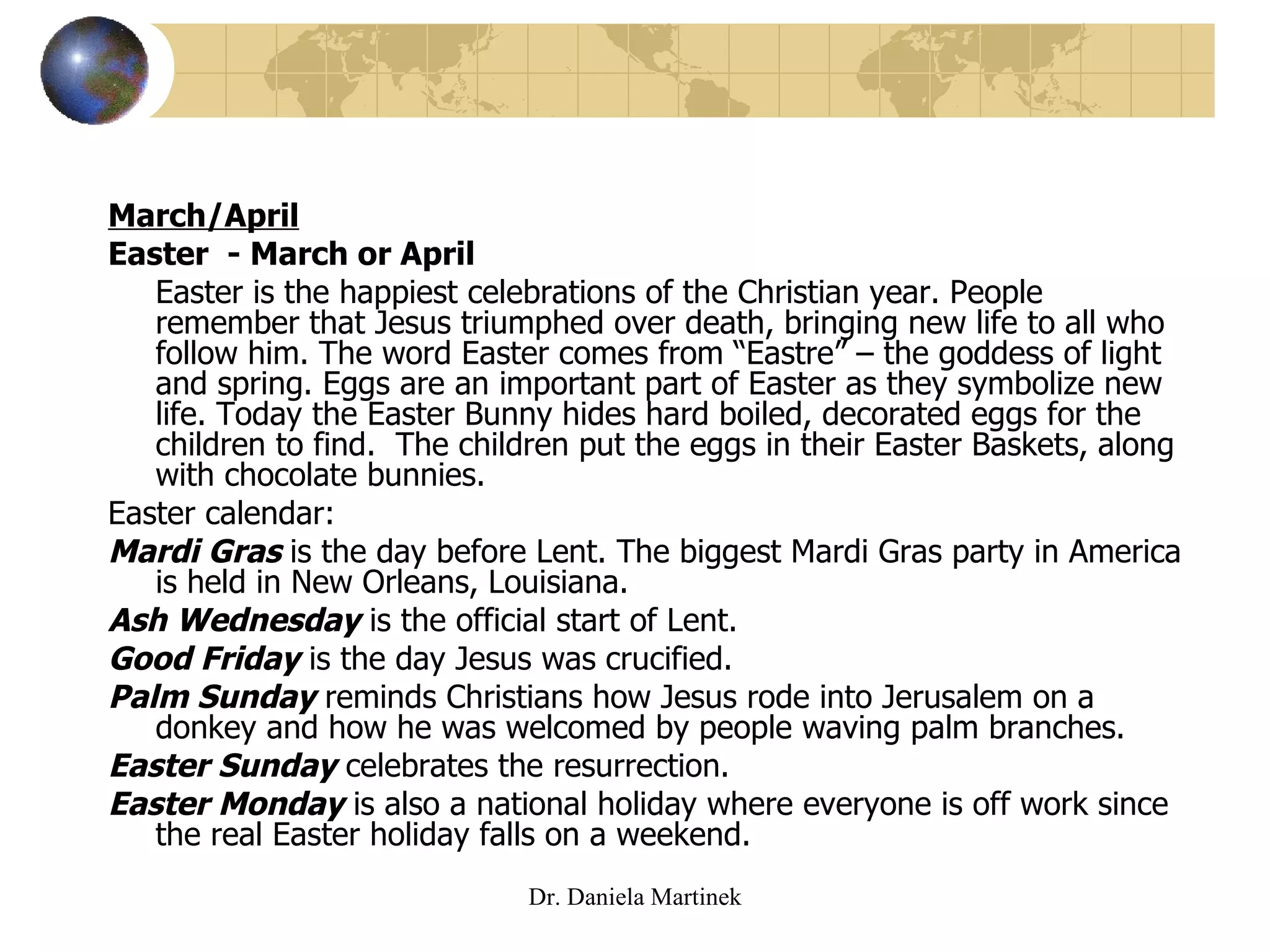 March/April Easter  - March or April  Easter is the happiest celebrations of the Christian year. People remember that Jesus triumphed over death, bringing new life to all who follow him. The word Easter comes from “Eastre” – the goddess of light and spring. Eggs are an important part of Easter as they symbolize new life. Today the Easter Bunny hides hard boiled, decorated eggs for the children to find.  The children put the eggs in their Easter Baskets, along with chocolate bunnies.  Easter calendar: Mardi Gras  is the day before Lent. The biggest Mardi Gras party in America is held in New Orleans, Louisiana.  Ash Wednesday  is the official start of Lent. Good Friday   is the day Jesus was crucified. Palm Sunday   reminds Christians how Jesus rode into Jerusalem on a donkey and how he was welcomed by people waving palm branches. Easter Sunday   celebrates the resurrection.  Easter Monday  is also a national holiday where everyone is off work since the real Easter holiday falls on a weekend.  Dr. Daniela Martinek 