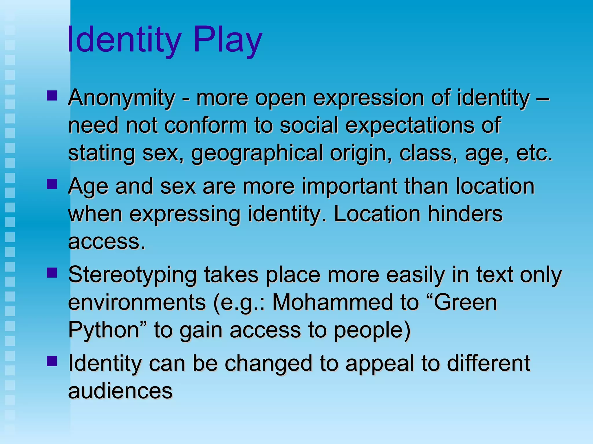 Identity Play Anonymity - more open expression of identity –need not conform to social expectations of stating sex, geographical origin, class, age, etc.  Age and sex are more important than location when expressing identity. Location hinders access. Stereotyping takes place more easily in text only environments (e.g.: Mohammed to “Green Python” to gain access to people) Identity can be changed to appeal to different audiences  