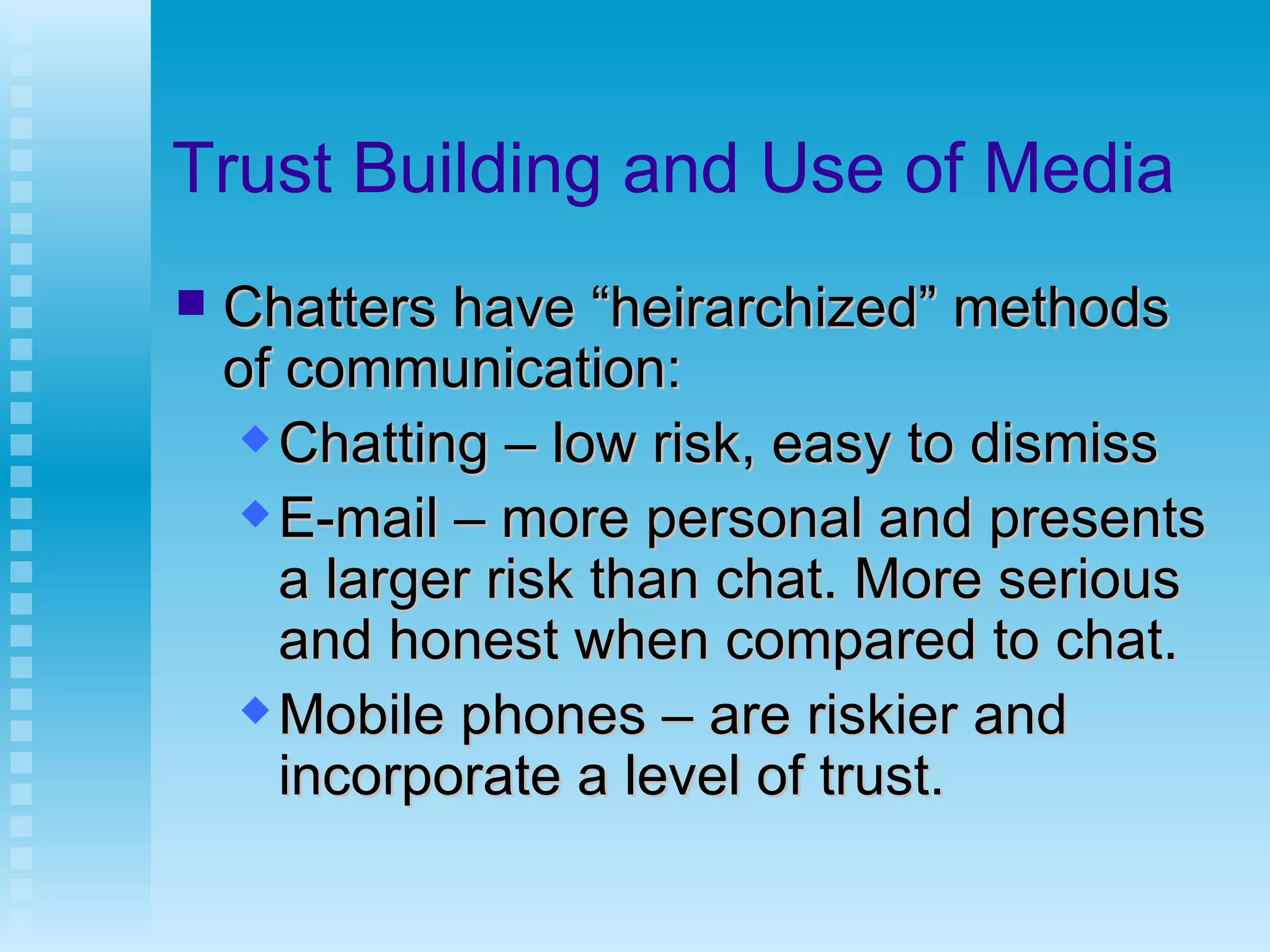 Trust Building and Use of Media Chatters have “heirarchized” methods of communication: Chatting – low risk, easy to dismiss E-mail – more personal and presents a larger risk than chat. More serious and honest when compared to chat. Mobile phones – are riskier and incorporate a level of trust. 
