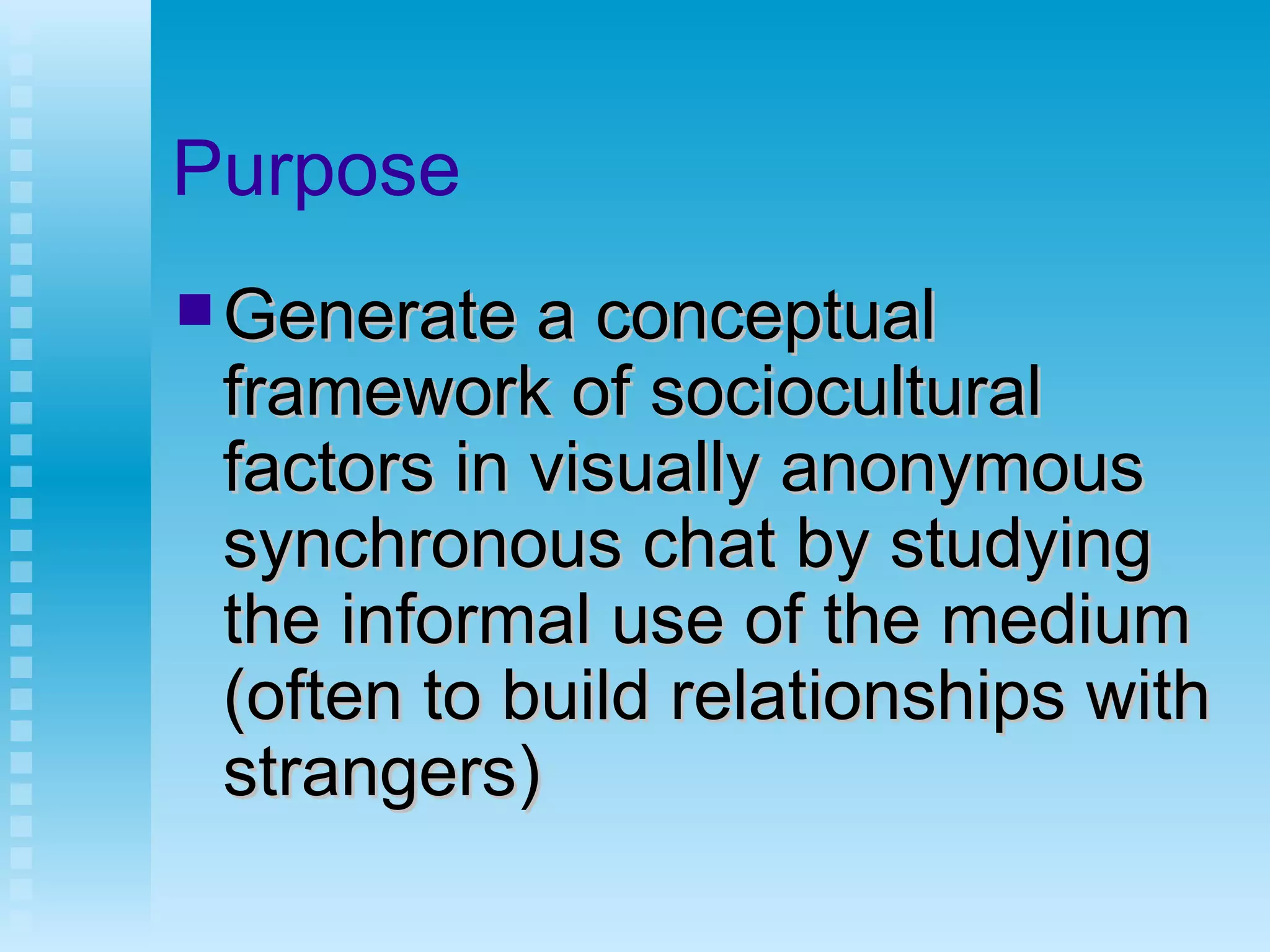 Purpose Generate a conceptual framework of sociocultural factors in visually anonymous synchronous chat by studying the informal use of the medium (often to build relationships with strangers) 