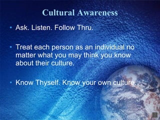 Cultural Awareness Ask. Listen. Follow Thru. Treat each person as an individual no matter what you may think you know about their culture. Know Thyself. Know your own culture. 