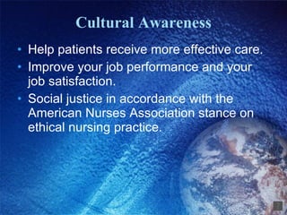 Cultural Awareness Help patients receive more effective care. Improve your job performance and your job satisfaction. Social justice in accordance with the American Nurses Association stance on ethical nursing practice. 