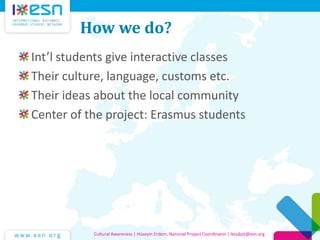 How we do?
Int’l students give interactive classes
Their culture, language, customs etc.
Their ideas about the local community
Center of the project: Erasmus students

Cultural Awareness | Hüseyin Erdem, National Project Coordinator | letsdoit@esn.org

 