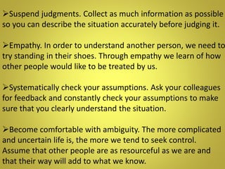 Suspend judgments. Collect as much information as possible
so you can describe the situation accurately before judging it.
Empathy. In order to understand another person, we need to
try standing in their shoes. Through empathy we learn of how
other people would like to be treated by us.
Systematically check your assumptions. Ask your colleagues
for feedback and constantly check your assumptions to make
sure that you clearly understand the situation.
Become comfortable with ambiguity. The more complicated
and uncertain life is, the more we tend to seek control.
Assume that other people are as resourceful as we are and
that their way will add to what we know.
 