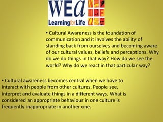 • Cultural Awareness is the foundation of
communication and it involves the ability of
standing back from ourselves and becoming aware
of our cultural values, beliefs and perceptions. Why
do we do things in that way? How do we see the
world? Why do we react in that particular way?
• Cultural awareness becomes central when we have to
interact with people from other cultures. People see,
interpret and evaluate things in a different ways. What is
considered an appropriate behaviour in one culture is
frequently inappropriate in another one.
 