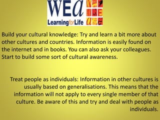Build your cultural knowledge: Try and learn a bit more about
other cultures and countries. Information is easily found on
the internet and in books. You can also ask your colleagues.
Start to build some sort of cultural awareness.
Treat people as individuals: Information in other cultures is
usually based on generalisations. This means that the
information will not apply to every single member of that
culture. Be aware of this and try and deal with people as
individuals.
 