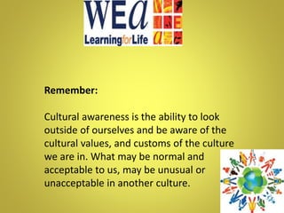 Remember:
Cultural awareness is the ability to look
outside of ourselves and be aware of the
cultural values, and customs of the culture
we are in. What may be normal and
acceptable to us, may be unusual or
unacceptable in another culture.
 
