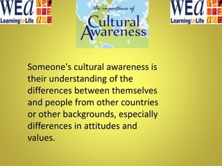 Someone's cultural awareness is
their understanding of the
differences between themselves
and people from other countries
or other backgrounds, especially
differences in attitudes and
values.
 