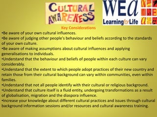 Key Considerations
•Be aware of your own cultural influences.
•Be aware of judging other people's behaviour and beliefs according to the standards
of your own culture.
•Be aware of making assumptions about cultural influences and applying
generalisations to individuals.
•Understand that the behaviour and beliefs of people within each culture can vary
considerably.
•Understand that the extent to which people adopt practices of their new country and
retain those from their cultural background can vary within communities, even within
families.
•Understand that not all people identify with their cultural or religious background.
•Understand that culture itself is a fluid entity, undergoing transformations as a result
of globalisation, migration and the diaspora influence.
•Increase your knowledge about different cultural practices and issues through cultural
background information sessions and/or resources and cultural awareness training.
 