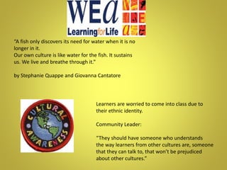 Learners are worried to come into class due to
their ethnic identity.
Community Leader:
“They should have someone who understands
the way learners from other cultures are, someone
that they can talk to, that won’t be prejudiced
about other cultures.”
“A fish only discovers its need for water when it is no
longer in it.
Our own culture is like water for the fish. It sustains
us. We live and breathe through it.”
by Stephanie Quappe and Giovanna Cantatore
 