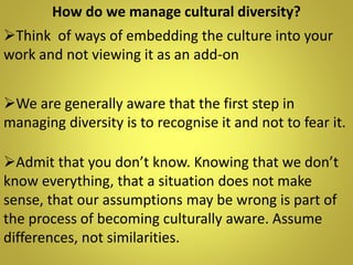 How do we manage cultural diversity?
We are generally aware that the first step in
managing diversity is to recognise it and not to fear it.
Admit that you don’t know. Knowing that we don’t
know everything, that a situation does not make
sense, that our assumptions may be wrong is part of
the process of becoming culturally aware. Assume
differences, not similarities.
Think of ways of embedding the culture into your
work and not viewing it as an add-on
 