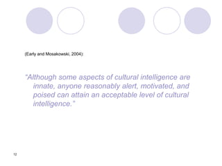 12
(Early and Mosakowski, 2004):
“Although some aspects of cultural intelligence are
innate, anyone reasonably alert, motivated, and
poised can attain an acceptable level of cultural
intelligence.”
 