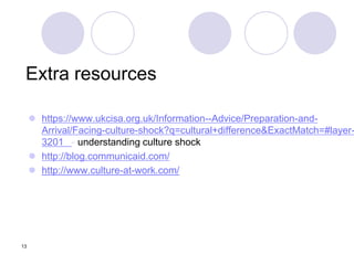 13
Extra resources
 https://www.ukcisa.org.uk/Information--Advice/Preparation-and-
Arrival/Facing-culture-shock?q=cultural+difference&ExactMatch=#layer-
3201 - understanding culture shock
 http://blog.communicaid.com/
 http://www.culture-at-work.com/
 