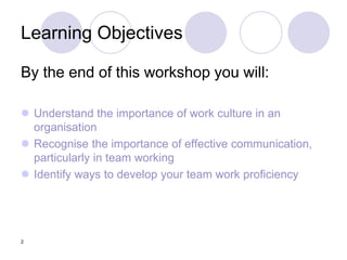 2
Learning Objectives
By the end of this workshop you will:
 Understand the importance of work culture in an
organisation
 Recognise the importance of effective communication,
particularly in team working
 Identify ways to develop your team work proficiency
 